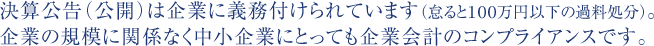 決算公告（公開）は企業に義務付けられています（怠ると100万円以下の過料処分）。企業の規模に関係なく中小企業にとっても企業会計のコンプライアンスです。